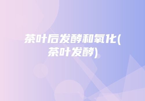 茶叶后发酵和氧化(茶叶发酵)