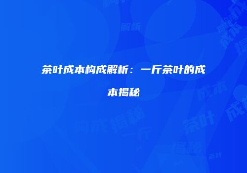茶叶成本构成解析：一斤茶叶的成本揭秘