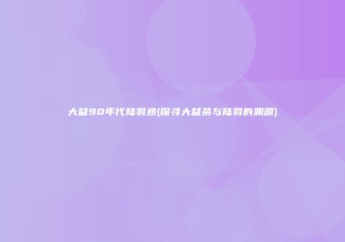 大益90年代陆羽熟(探寻大益茶与陆羽的渊源)