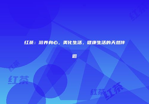 红茶：滋养身心，美化生活，健康生活的天然伴侣