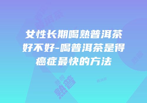 女性长期喝熟普洱茶好不好-喝普洱茶是得癌症最快的方法
