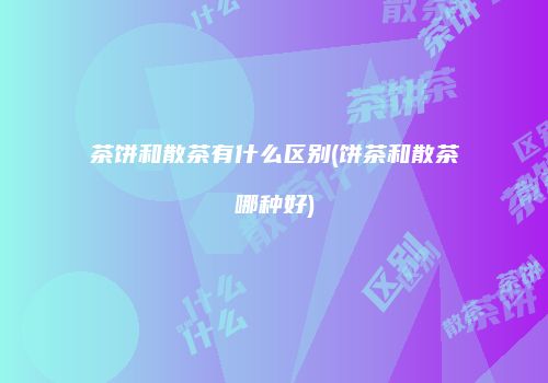 茶饼和散茶有什么区别(饼茶和散茶哪种好)