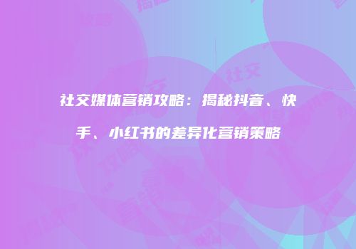 社交媒体营销攻略：揭秘抖音、快手、小红书的差异化营销策略