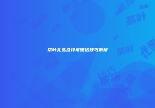 茶叶礼品选择与赠送技巧解析