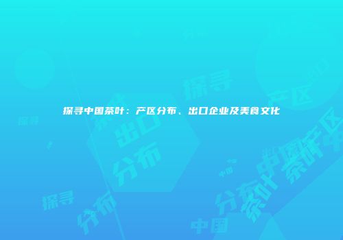 探寻中国茶叶：产区分布、出口企业及美食文化