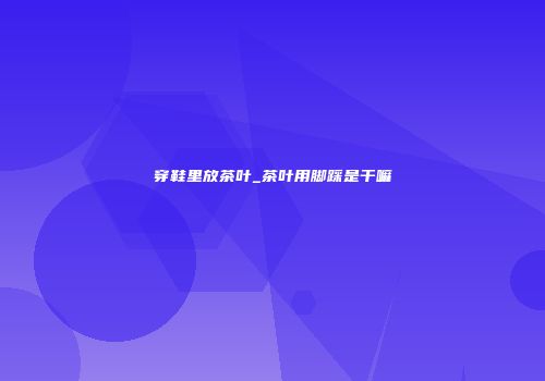 穿鞋里放茶叶_茶叶用脚踩是干嘛