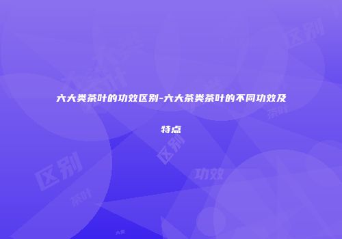六大类茶叶的功效区别-六大茶类茶叶的不同功效及特点