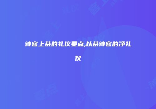 待客上茶的礼仪要点,以茶待客的净礼仪