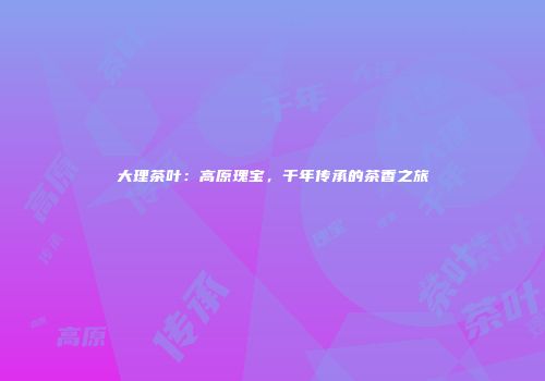 大理茶叶：高原瑰宝，千年传承的茶香之旅
