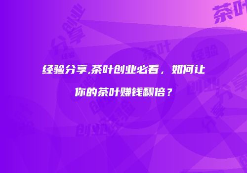 经验分享,茶叶创业必看，如何让你的茶叶赚钱翻倍？