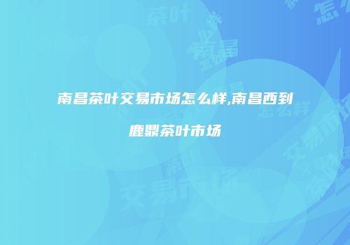 南昌茶叶交易市场怎么样,南昌西到鹿鼎茶叶市场