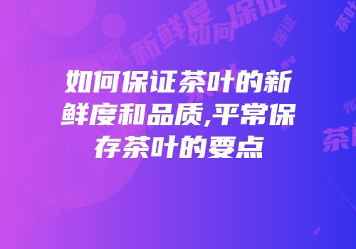 如何保证茶叶的新鲜度和品质,平常保存茶叶的要点