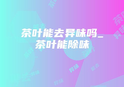 茶叶能去异味吗_茶叶能除味