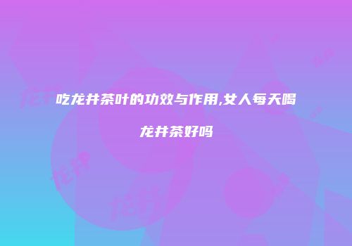吃龙井茶叶的功效与作用,女人每天喝龙井茶好吗