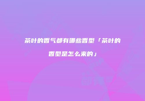 茶叶的香气都有哪些香型「茶叶的香型是怎么来的」
