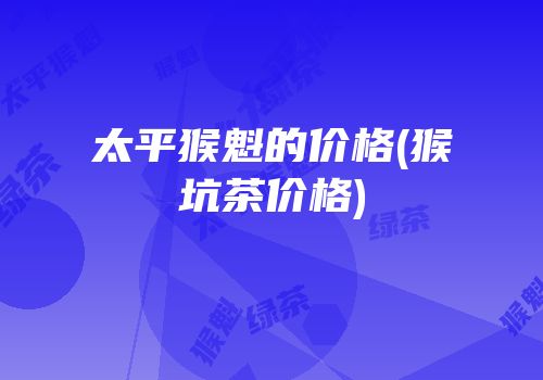 太平猴魁的价格(猴坑茶价格)