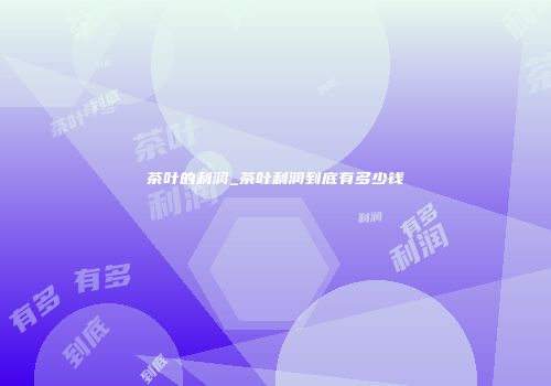 茶叶的利润_茶叶利润到底有多少钱