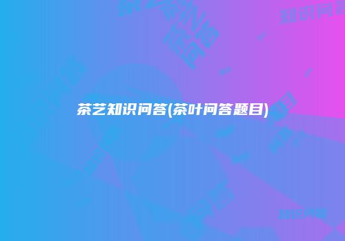茶艺知识问答(茶叶问答题目)