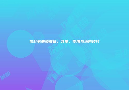 茶叶氨基酸解析：含量、作用与选购技巧