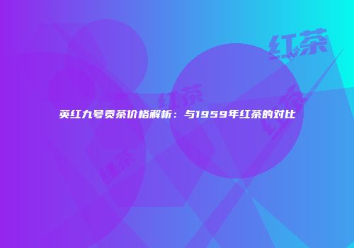 英红九号贡茶价格解析：与1959年红茶的对比