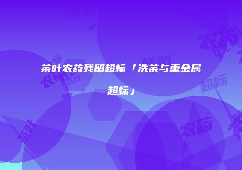 茶叶农药残留超标「洗茶与重金属超标」