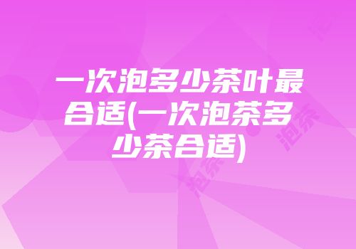 一次泡多少茶叶最合适(一次泡茶多少茶合适)