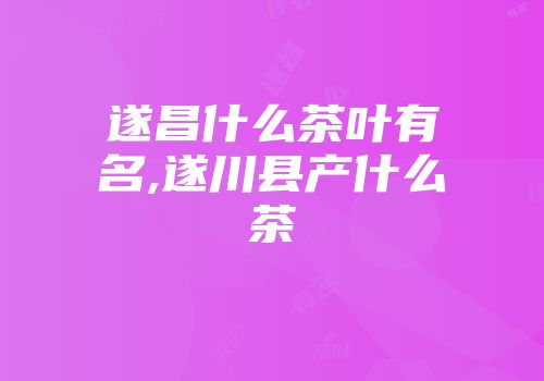 遂昌什么茶叶有名,遂川县产什么茶