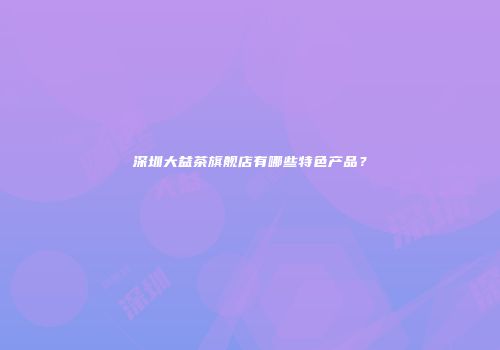 深圳大益茶旗舰店有哪些特色产品？