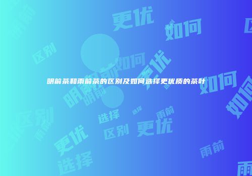 明前茶和雨前茶的区别及如何选择更优质的茶叶