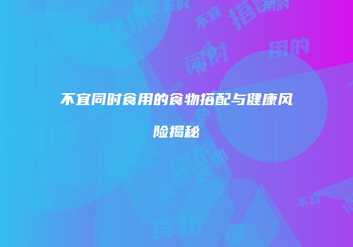 不宜同时食用的食物搭配与健康风险揭秘