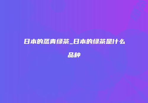 日本的蒸青绿茶_日本的绿茶是什么品种