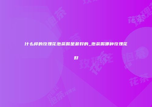 什么样的玫瑰花泡茶喝是最好的_泡茶喝哪种玫瑰花好