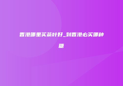 香港哪里买茶叶好_到香港必买哪种糖