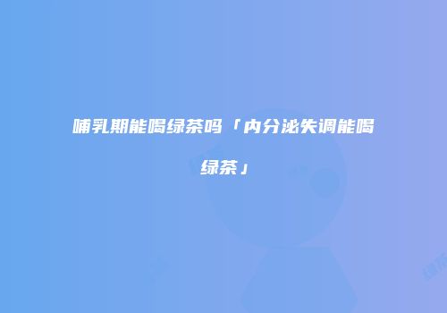 哺乳期能喝绿茶吗「内分泌失调能喝绿茶」