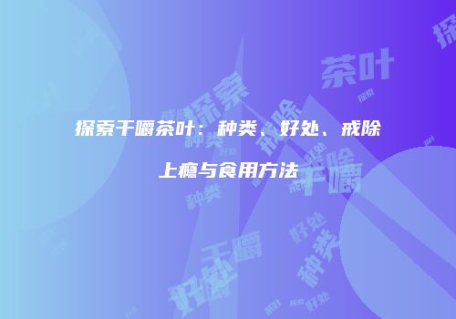 探索干嚼茶叶：种类、好处、戒除上瘾与食用方法