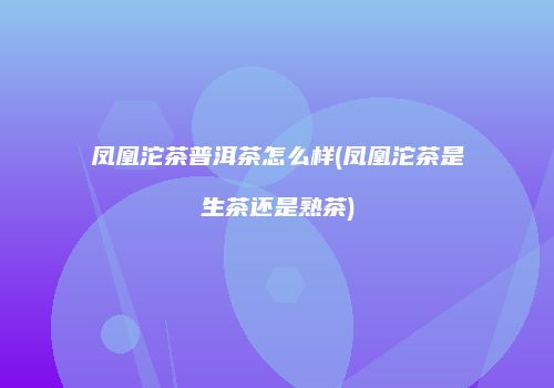 凤凰沱茶普洱茶怎么样(凤凰沱茶是生茶还是熟茶)