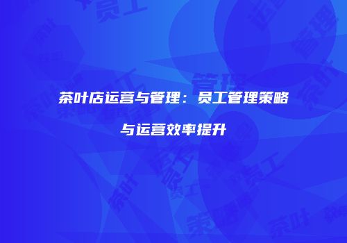 茶叶店运营与管理：员工管理策略与运营效率提升