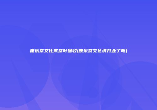 康乐茶文化城茶叶回收(康乐茶文化城开业了吗)