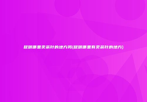 昆明哪里卖茶叶的地方吗(昆明哪里有卖茶叶的地方)