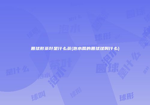 圆球形茶叶是什么茶(泡水喝的圆球球叫什么)