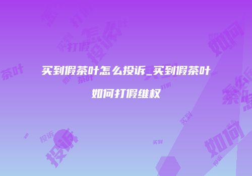 买到假茶叶怎么投诉_买到假茶叶如何打假维权