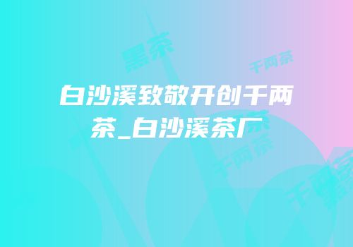 白沙溪致敬开创千两茶_白沙溪茶厂
