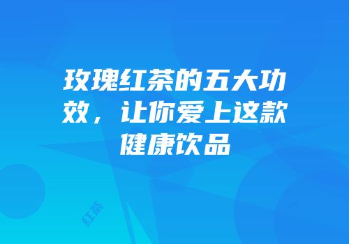 玫瑰红茶的五大功效，让你爱上这款健康饮品