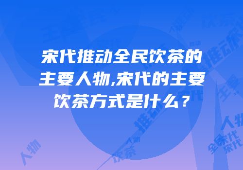 宋代推动全民饮茶的主要人物,宋代的主要饮茶方式是什么？