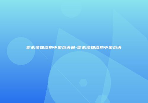 你必须知道的中国茶语是-你必须知道的中国茶语