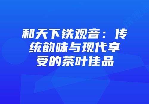 和天下铁观音：传统韵味与现代享受的茶叶佳品