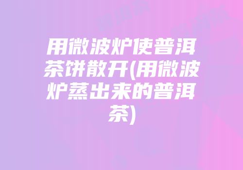 用微波炉使普洱茶饼散开(用微波炉蒸出来的普洱茶)