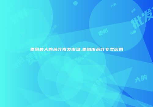 贵阳最大的茶叶批发市场,贵阳市茶叶专卖店吗