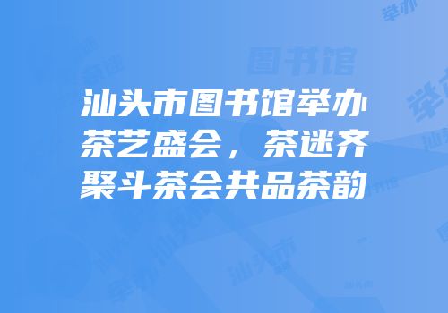 汕头市图书馆举办茶艺盛会，茶迷齐聚斗茶会共品茶韵