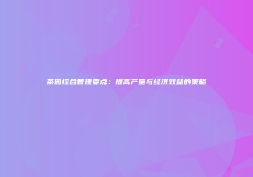 茶园综合管理要点：提高产量与经济效益的策略